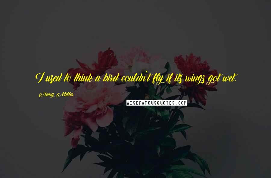 Henry Miller Quotes: I used to think a bird couldn't fly if its wings got wet.