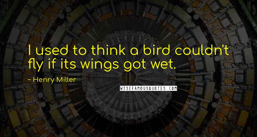 Henry Miller Quotes: I used to think a bird couldn't fly if its wings got wet.