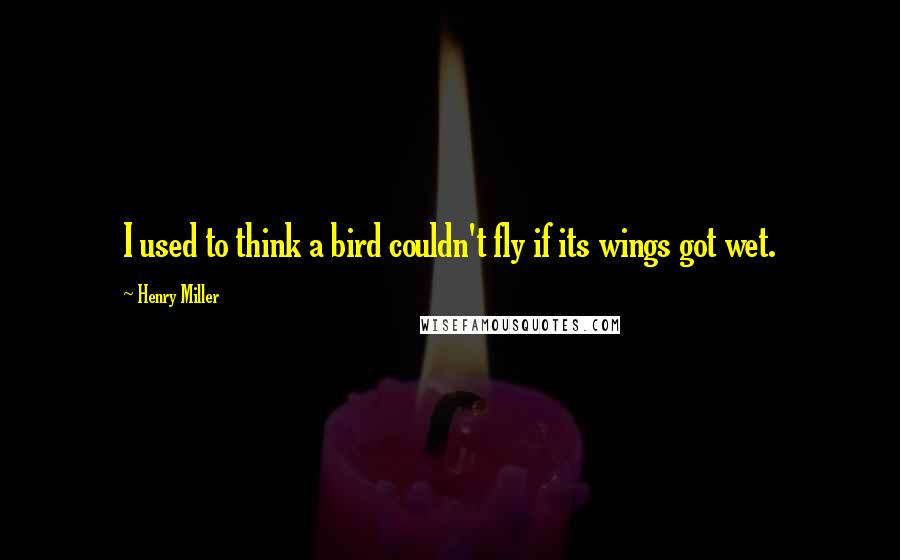 Henry Miller Quotes: I used to think a bird couldn't fly if its wings got wet.