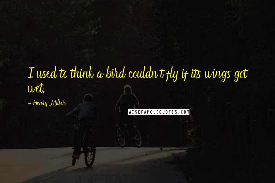 Henry Miller Quotes: I used to think a bird couldn't fly if its wings got wet.