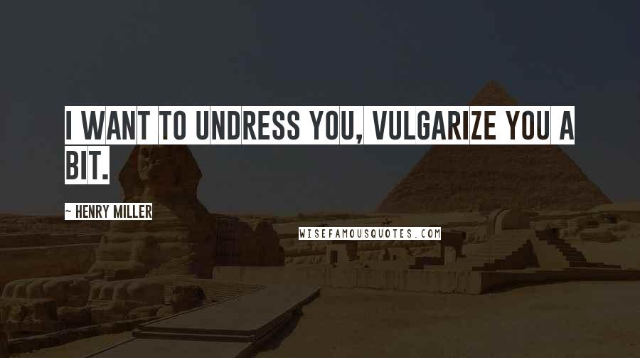 Henry Miller Quotes: I want to undress you, vulgarize you a bit.