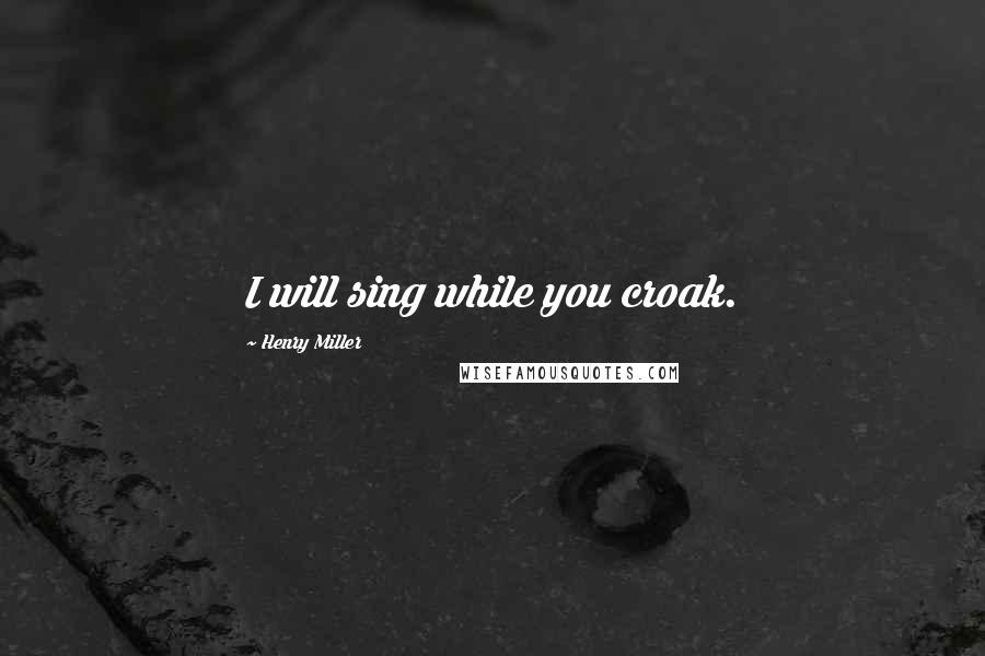 Henry Miller Quotes: I will sing while you croak.