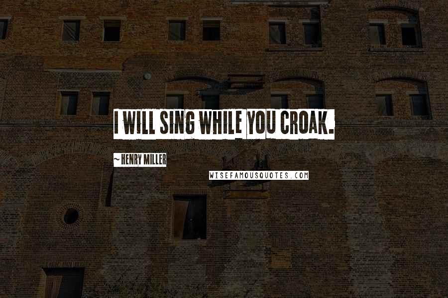 Henry Miller Quotes: I will sing while you croak.