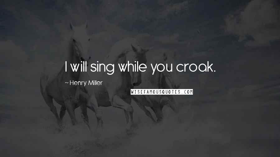 Henry Miller Quotes: I will sing while you croak.