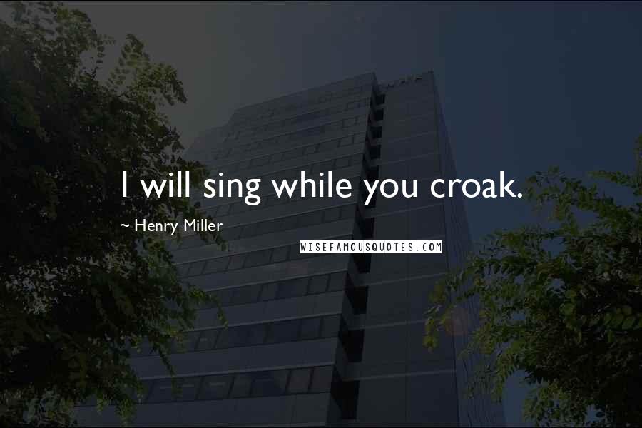 Henry Miller Quotes: I will sing while you croak.