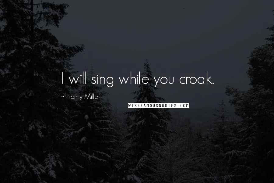 Henry Miller Quotes: I will sing while you croak.