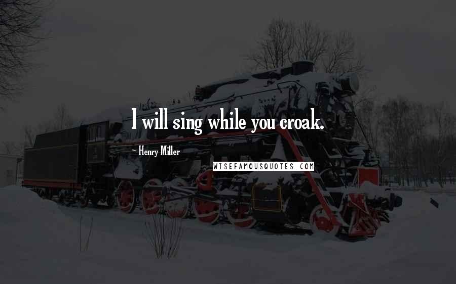 Henry Miller Quotes: I will sing while you croak.