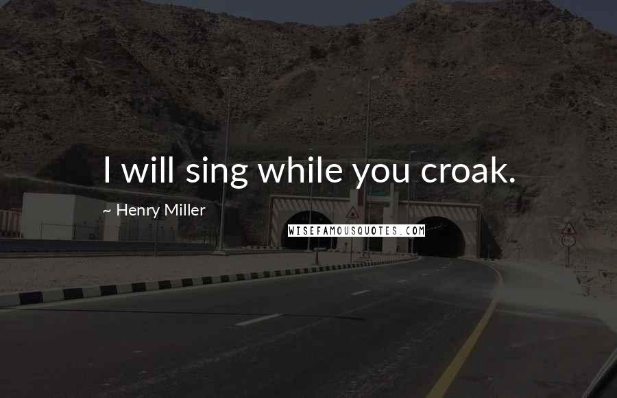 Henry Miller Quotes: I will sing while you croak.