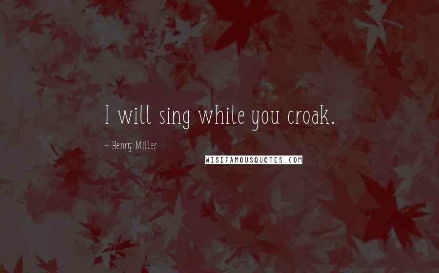 Henry Miller Quotes: I will sing while you croak.