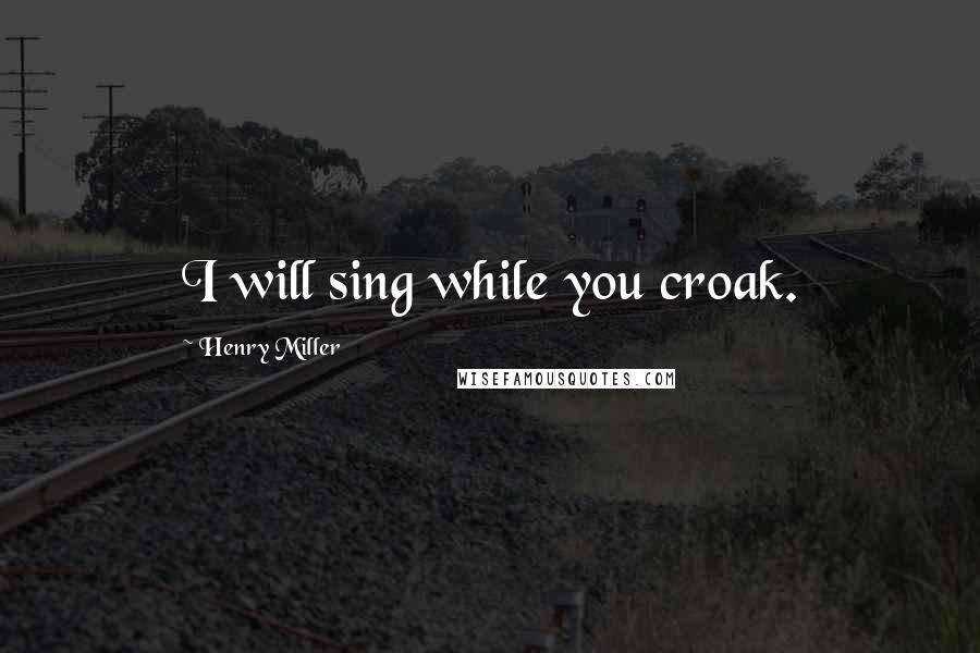 Henry Miller Quotes: I will sing while you croak.