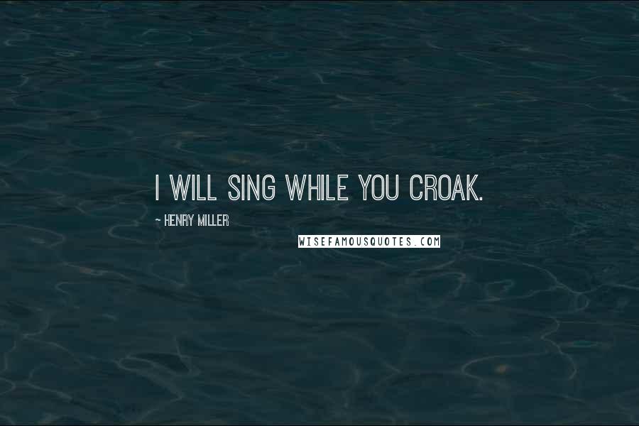 Henry Miller Quotes: I will sing while you croak.