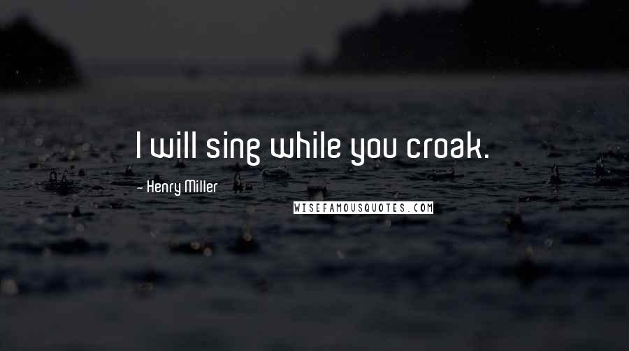 Henry Miller Quotes: I will sing while you croak.