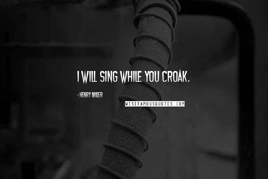 Henry Miller Quotes: I will sing while you croak.