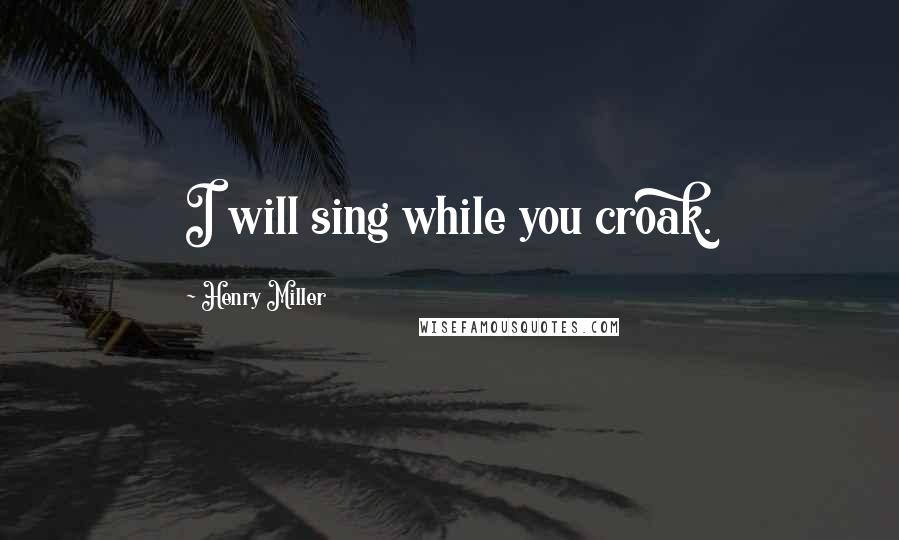 Henry Miller Quotes: I will sing while you croak.