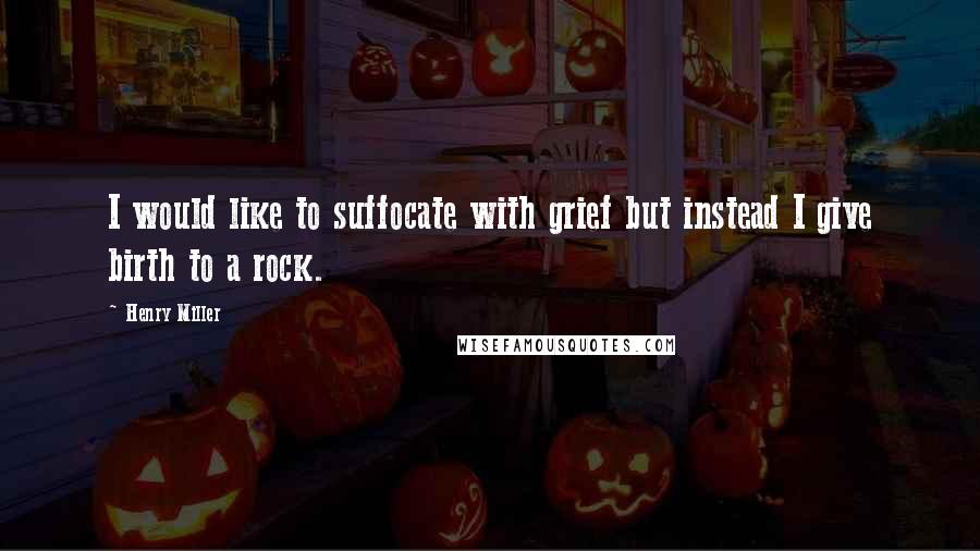 Henry Miller Quotes: I would like to suffocate with grief but instead I give birth to a rock.