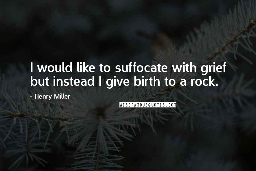 Henry Miller Quotes: I would like to suffocate with grief but instead I give birth to a rock.