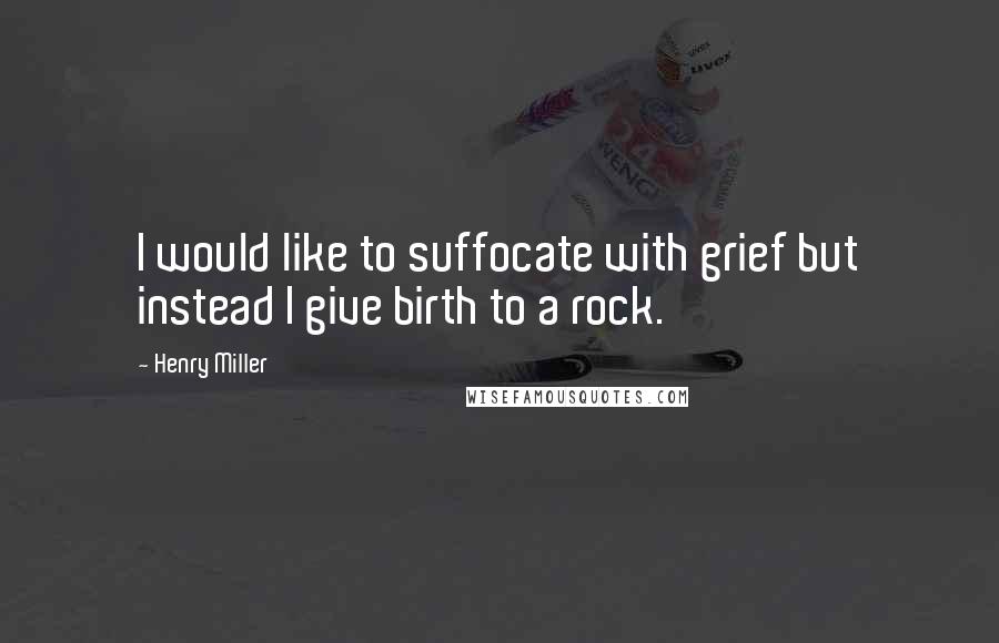 Henry Miller Quotes: I would like to suffocate with grief but instead I give birth to a rock.