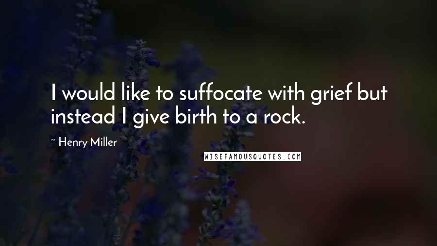 Henry Miller Quotes: I would like to suffocate with grief but instead I give birth to a rock.