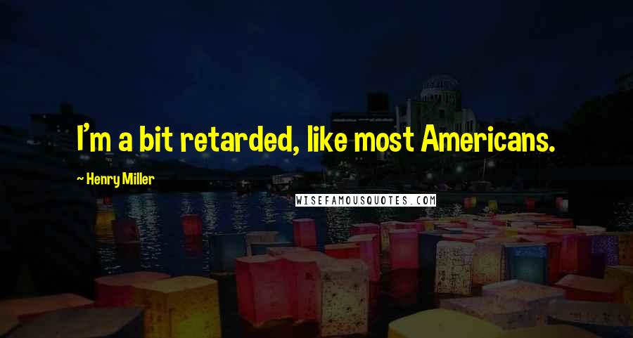 Henry Miller Quotes: I'm a bit retarded, like most Americans.