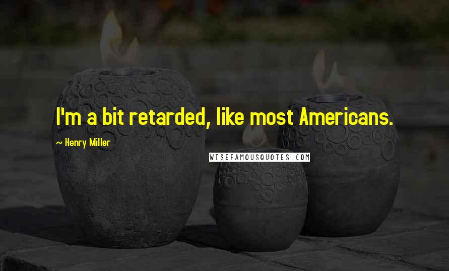 Henry Miller Quotes: I'm a bit retarded, like most Americans.