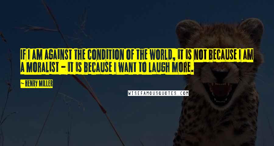 Henry Miller Quotes: If I am against the condition of the world, it is not because I am a moralist - it is because I want to laugh more.