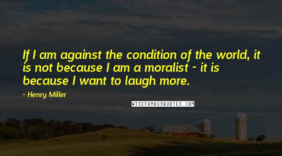 Henry Miller Quotes: If I am against the condition of the world, it is not because I am a moralist - it is because I want to laugh more.