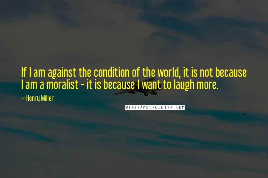 Henry Miller Quotes: If I am against the condition of the world, it is not because I am a moralist - it is because I want to laugh more.