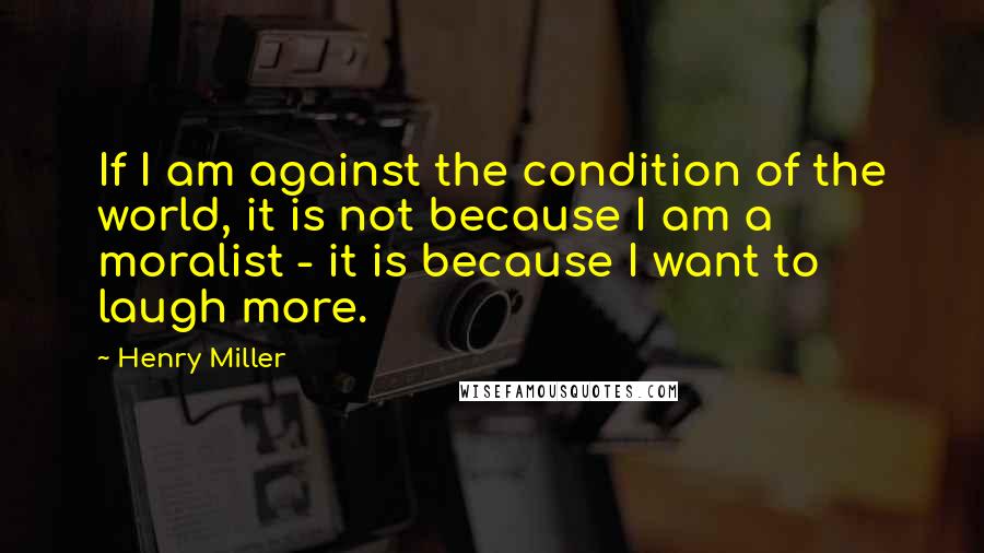 Henry Miller Quotes: If I am against the condition of the world, it is not because I am a moralist - it is because I want to laugh more.