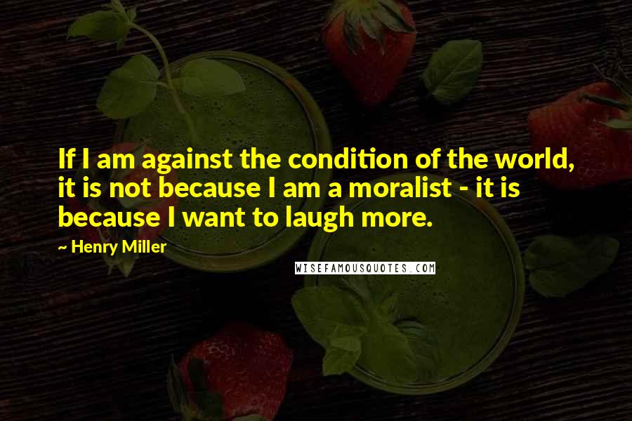 Henry Miller Quotes: If I am against the condition of the world, it is not because I am a moralist - it is because I want to laugh more.
