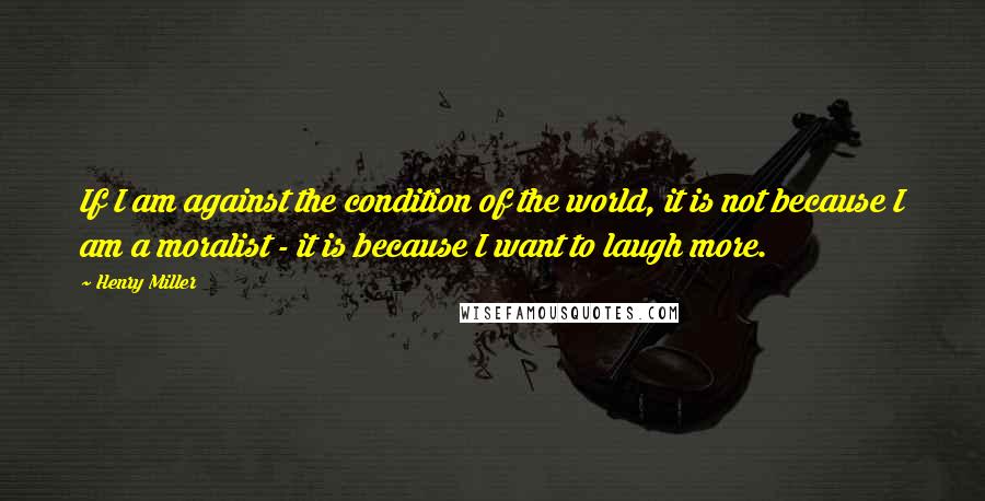 Henry Miller Quotes: If I am against the condition of the world, it is not because I am a moralist - it is because I want to laugh more.