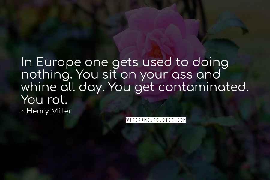 Henry Miller Quotes: In Europe one gets used to doing nothing. You sit on your ass and whine all day. You get contaminated. You rot.