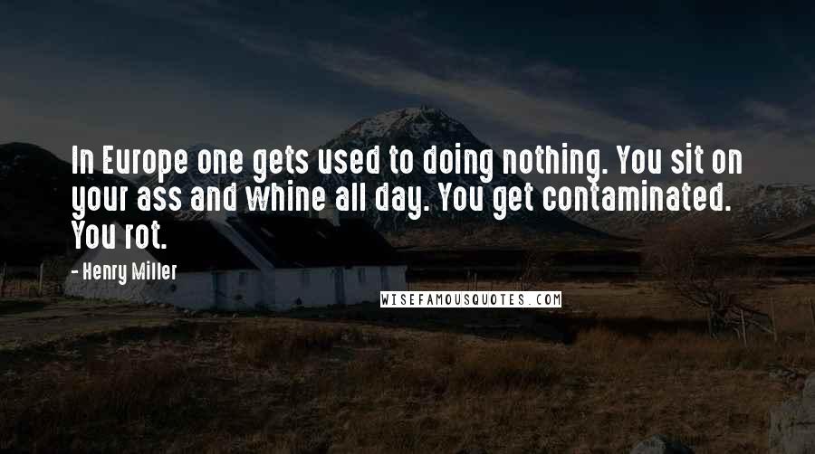 Henry Miller Quotes: In Europe one gets used to doing nothing. You sit on your ass and whine all day. You get contaminated. You rot.