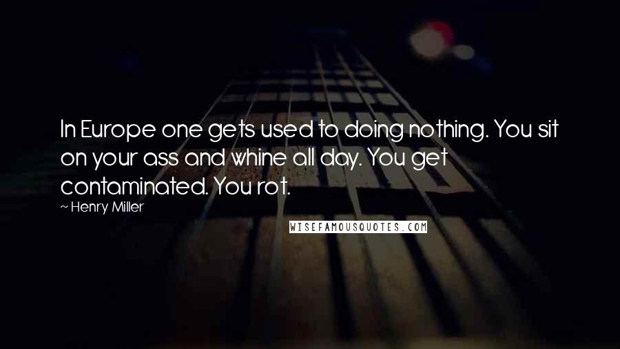 Henry Miller Quotes: In Europe one gets used to doing nothing. You sit on your ass and whine all day. You get contaminated. You rot.