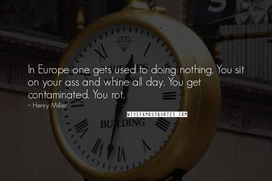 Henry Miller Quotes: In Europe one gets used to doing nothing. You sit on your ass and whine all day. You get contaminated. You rot.