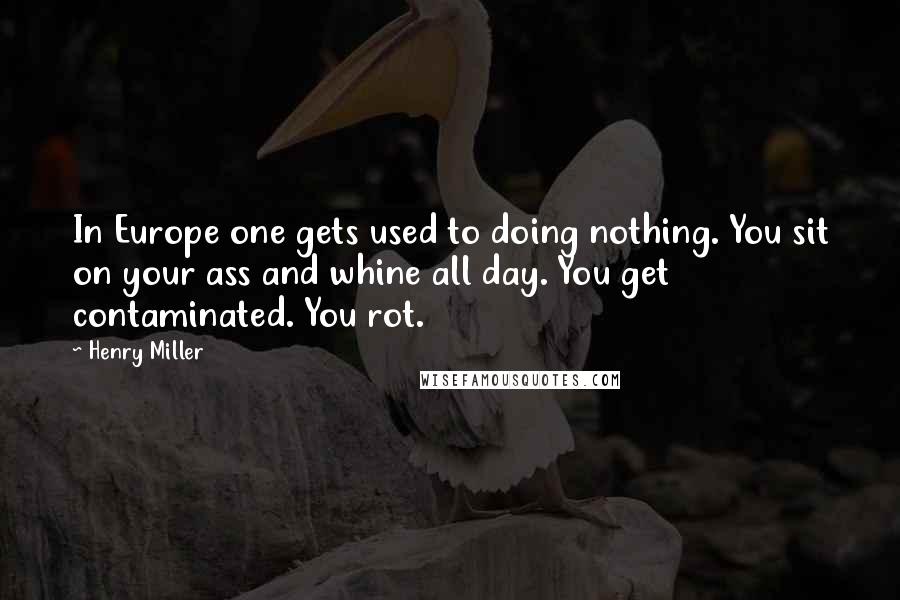 Henry Miller Quotes: In Europe one gets used to doing nothing. You sit on your ass and whine all day. You get contaminated. You rot.