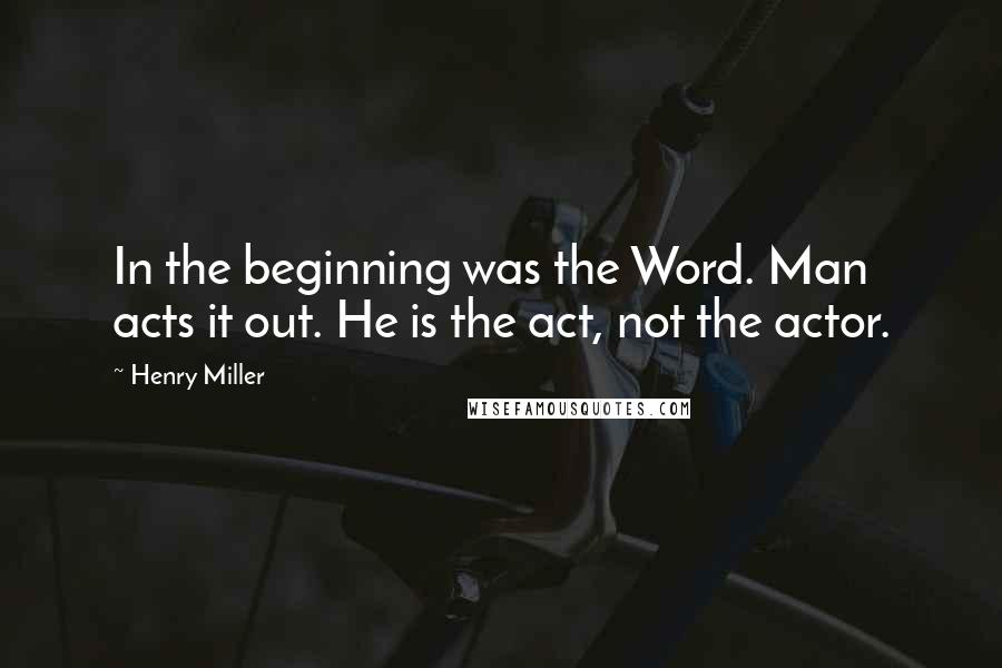 Henry Miller Quotes: In the beginning was the Word. Man acts it out. He is the act, not the actor.