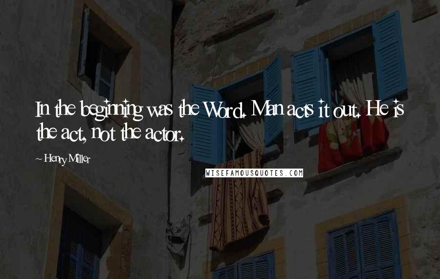 Henry Miller Quotes: In the beginning was the Word. Man acts it out. He is the act, not the actor.