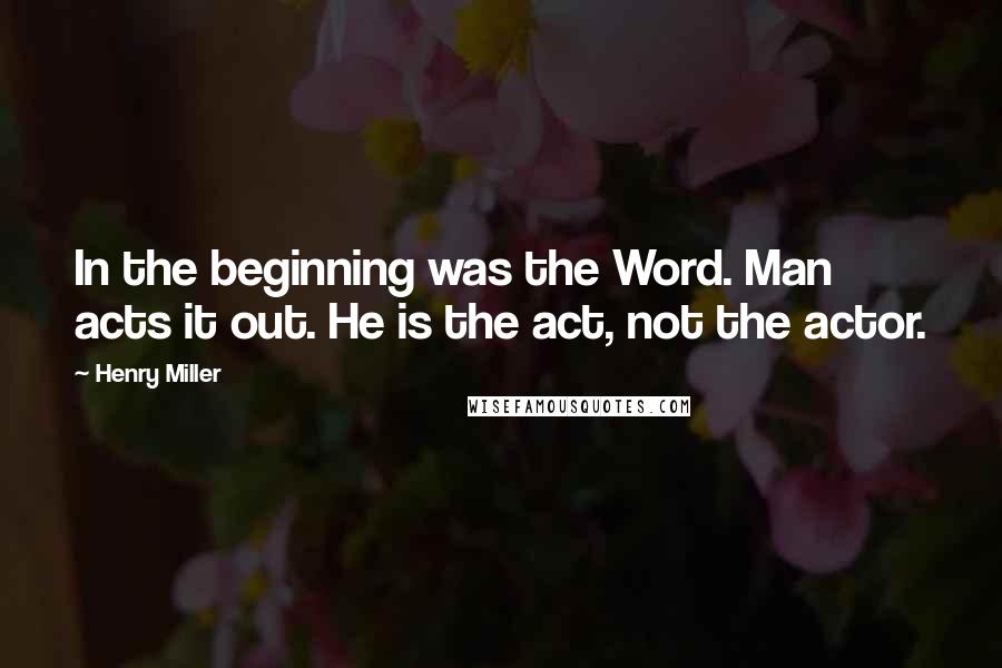 Henry Miller Quotes: In the beginning was the Word. Man acts it out. He is the act, not the actor.