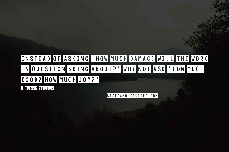 Henry Miller Quotes: Instead of asking 'How much damage will the work in question bring about?' why not ask 'How much good? How much joy?'