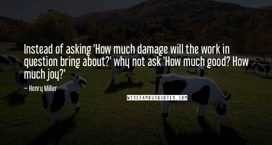 Henry Miller Quotes: Instead of asking 'How much damage will the work in question bring about?' why not ask 'How much good? How much joy?'