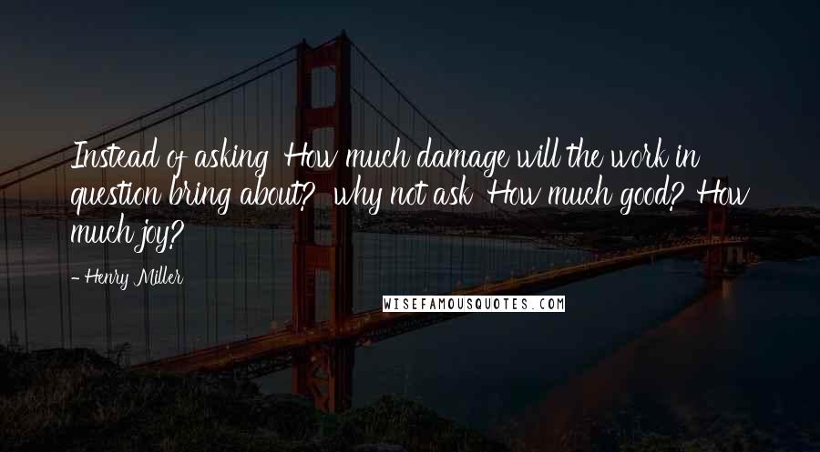 Henry Miller Quotes: Instead of asking 'How much damage will the work in question bring about?' why not ask 'How much good? How much joy?'