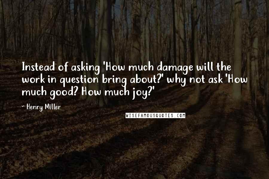 Henry Miller Quotes: Instead of asking 'How much damage will the work in question bring about?' why not ask 'How much good? How much joy?'