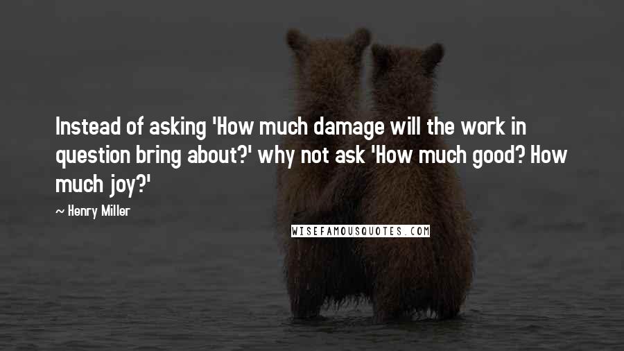 Henry Miller Quotes: Instead of asking 'How much damage will the work in question bring about?' why not ask 'How much good? How much joy?'