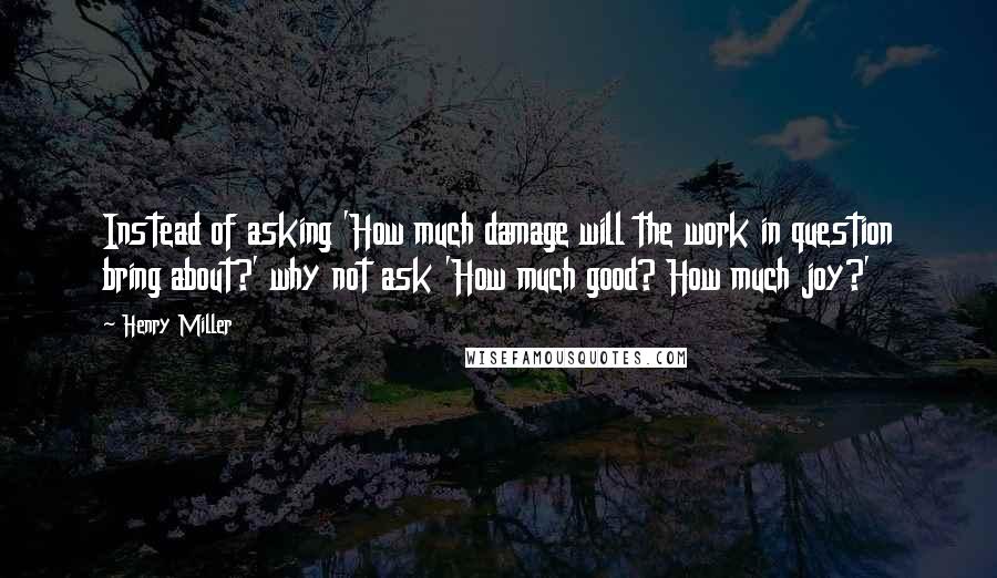 Henry Miller Quotes: Instead of asking 'How much damage will the work in question bring about?' why not ask 'How much good? How much joy?'