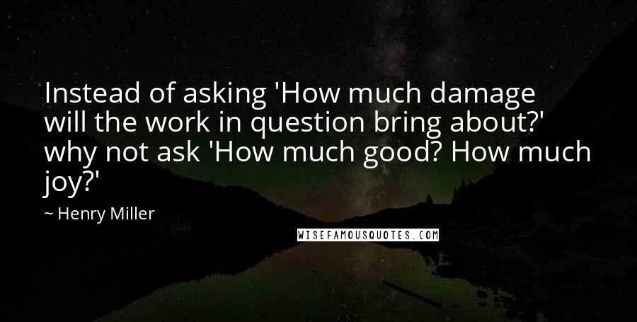 Henry Miller Quotes: Instead of asking 'How much damage will the work in question bring about?' why not ask 'How much good? How much joy?'