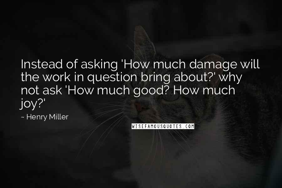 Henry Miller Quotes: Instead of asking 'How much damage will the work in question bring about?' why not ask 'How much good? How much joy?'