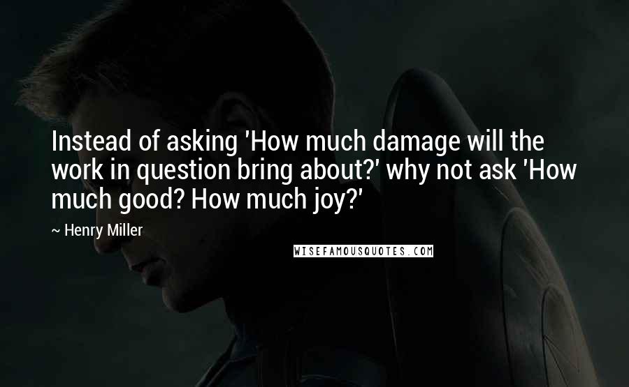 Henry Miller Quotes: Instead of asking 'How much damage will the work in question bring about?' why not ask 'How much good? How much joy?'