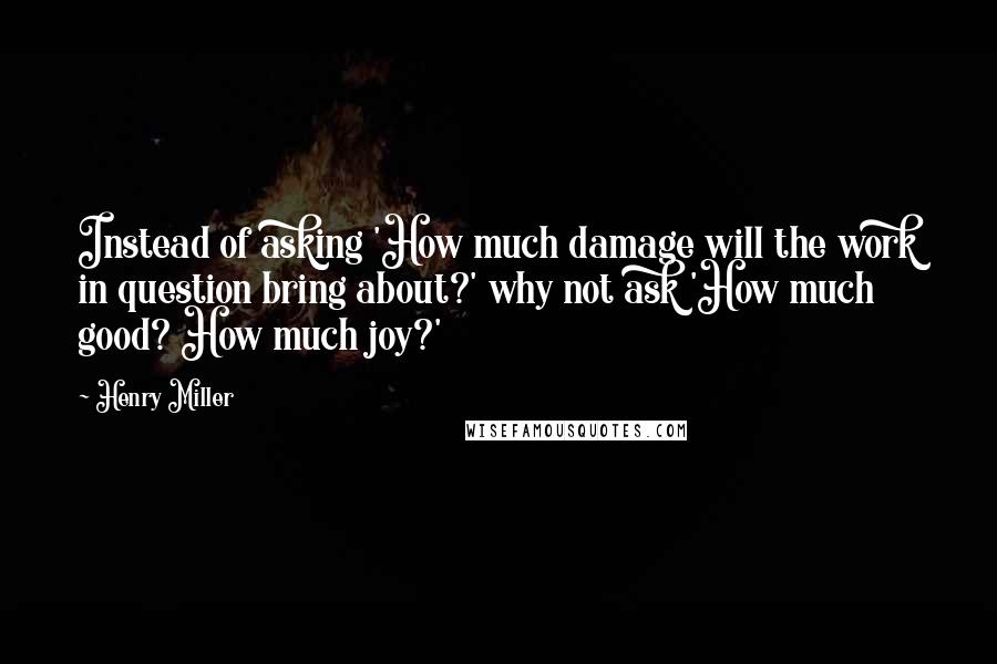 Henry Miller Quotes: Instead of asking 'How much damage will the work in question bring about?' why not ask 'How much good? How much joy?'