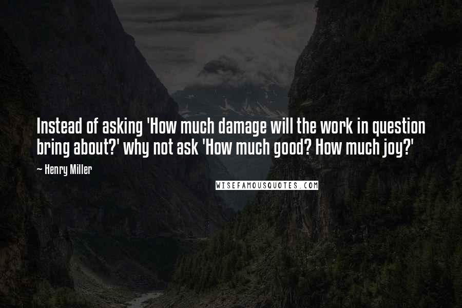 Henry Miller Quotes: Instead of asking 'How much damage will the work in question bring about?' why not ask 'How much good? How much joy?'