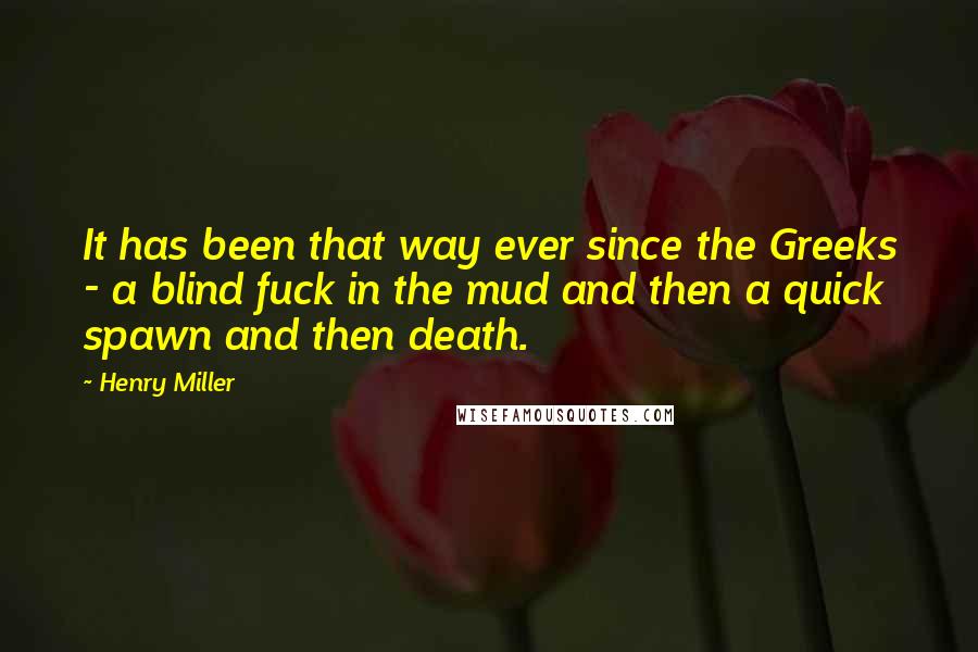 Henry Miller Quotes: It has been that way ever since the Greeks - a blind fuck in the mud and then a quick spawn and then death.